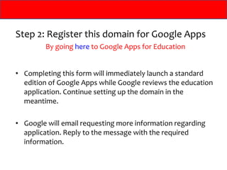 Step 2: Register this domain for Google Apps By going  here  to Google Apps for Education Completing this form will immediately launch a standard edition of Google Apps while Google reviews the education application. Continue setting up the domain in the meantime.  Google will email requesting more information regarding application. Reply to the message with the required information. 