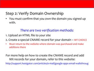 Step 2: Verify Domain Ownership You must confirm that you own the domain you signed up with. There are two verification methods: 1. Upload an HTML file to your site 2. Create a special CNAME record for your domain –  MY CHOICE Must return to the website where domain was purchased and make additions there For more help on how to create the CNAME record and add MX records for your domain, refer to this website: http://support.hostgator.com/articles/e-mail/google-apps-email-walkthrough   