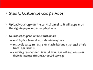 Step 3: Customize Google Apps Upload your logo on the control panel so it will appear on the sign-in page and on applications Go into each product and customize  enable/disable services and certain options relatively easy;  some are very technical and may require help from IT personnel choosing basic options is not difficult and will suffice unless there is interest in more advanced services 