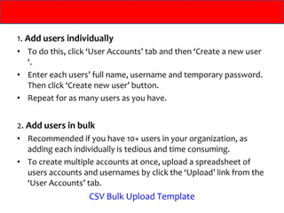 1.  Add users individually To do this, click ‘User Accounts’ tab and then ‘Create a new user ‘.  Enter each users’ full name, username and temporary password. Then click ‘Create new user’ button.  Repeat for as many users as you have. 2.  Add users in bulk Recommended if you have 10+ users in your organization, as adding each individually is tedious and time consuming.  To create multiple accounts at once, upload a spreadsheet of users accounts and usernames by click the ‘Upload’ link from the ‘User Accounts’ tab. CSV Bulk Upload Template 