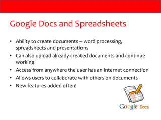 Google Docs and Spreadsheets Ability to create documents – word processing, spreadsheets and presentations Can also upload already-created documents and continue working Access from anywhere the user has an Internet connection Allows users to collaborate with others on documents New features added often! 