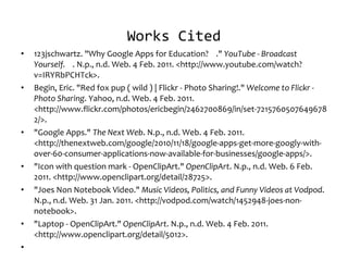 Works Cited 123jschwartz. "Why Google Apps for Education?  ."  YouTube - Broadcast Yourself.  . N.p., n.d. Web. 4 Feb. 2011. <http://www.youtube.com/watch?v=IRYRbPCHTck>. Begin, Eric. "Red fox pup ( wild ) | Flickr - Photo Sharing!."  Welcome to Flickr - Photo Sharing . Yahoo, n.d. Web. 4 Feb. 2011. <http://www.flickr.com/photos/ericbegin/2462700869/in/set-72157605076496782/>. "Google Apps."  The Next Web . N.p., n.d. Web. 4 Feb. 2011. <http://thenextweb.com/google/2010/11/18/google-apps-get-more-googly-with-over-60-consumer-applications-now-available-for-businesses/google-apps/>. "Icon with question mark - OpenClipArt."  OpenClipArt . N.p., n.d. Web. 6 Feb. 2011. <http://www.openclipart.org/detail/28725>. "Joes Non Notebook Video."  Music Videos, Politics, and Funny Videos at Vodpod . N.p., n.d. Web. 31 Jan. 2011. <http://vodpod.com/watch/1452948-joes-non-notebook>. "Laptop - OpenClipArt."  OpenClipArt . N.p., n.d. Web. 4 Feb. 2011. <http://www.openclipart.org/detail/5012>.   