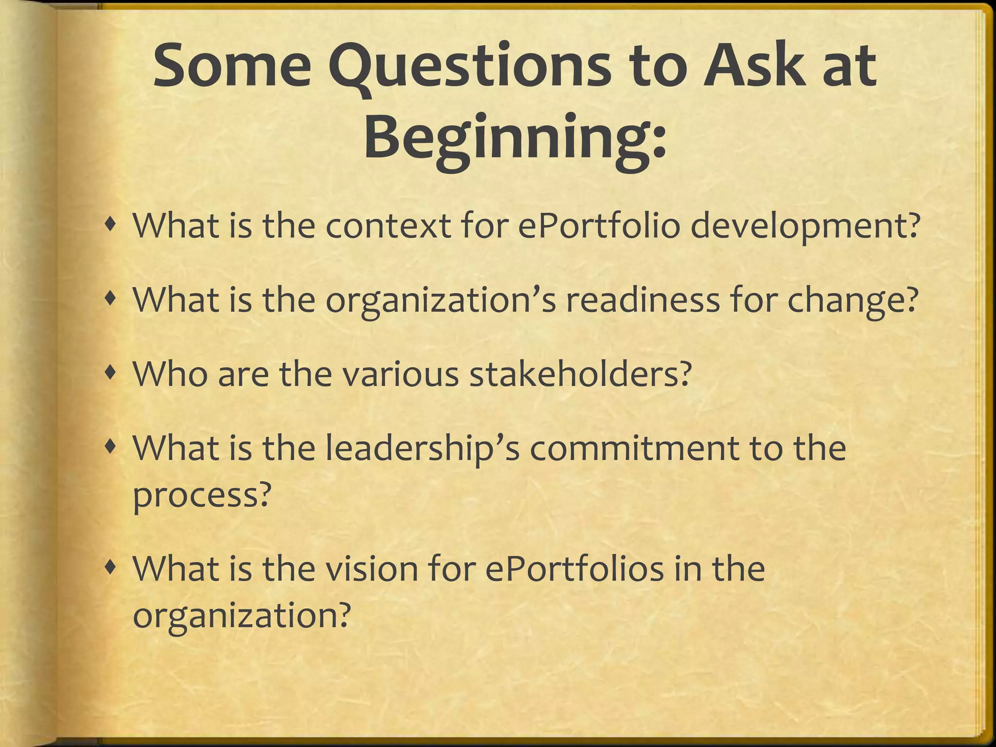 Some Questions to Ask at
         Beginning:
 What is the context for ePortfolio development?
 What is the organization’s readiness for change?
 Who are the various stakeholders?
 What is the leadership’s commitment to the
  process?
 What is the vision for ePortfolios in the
  organization?
 