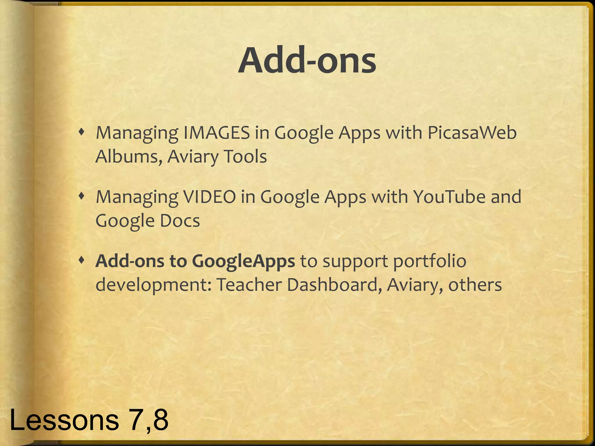 Add-ons
     Managing IMAGES in Google Apps with PicasaWeb
      Albums, Aviary Tools

     Managing VIDEO in Google Apps with YouTube and
      Google Docs

     Add-ons to GoogleApps to support portfolio
      development: Teacher Dashboard, Aviary, others




Lessons 7,8
 