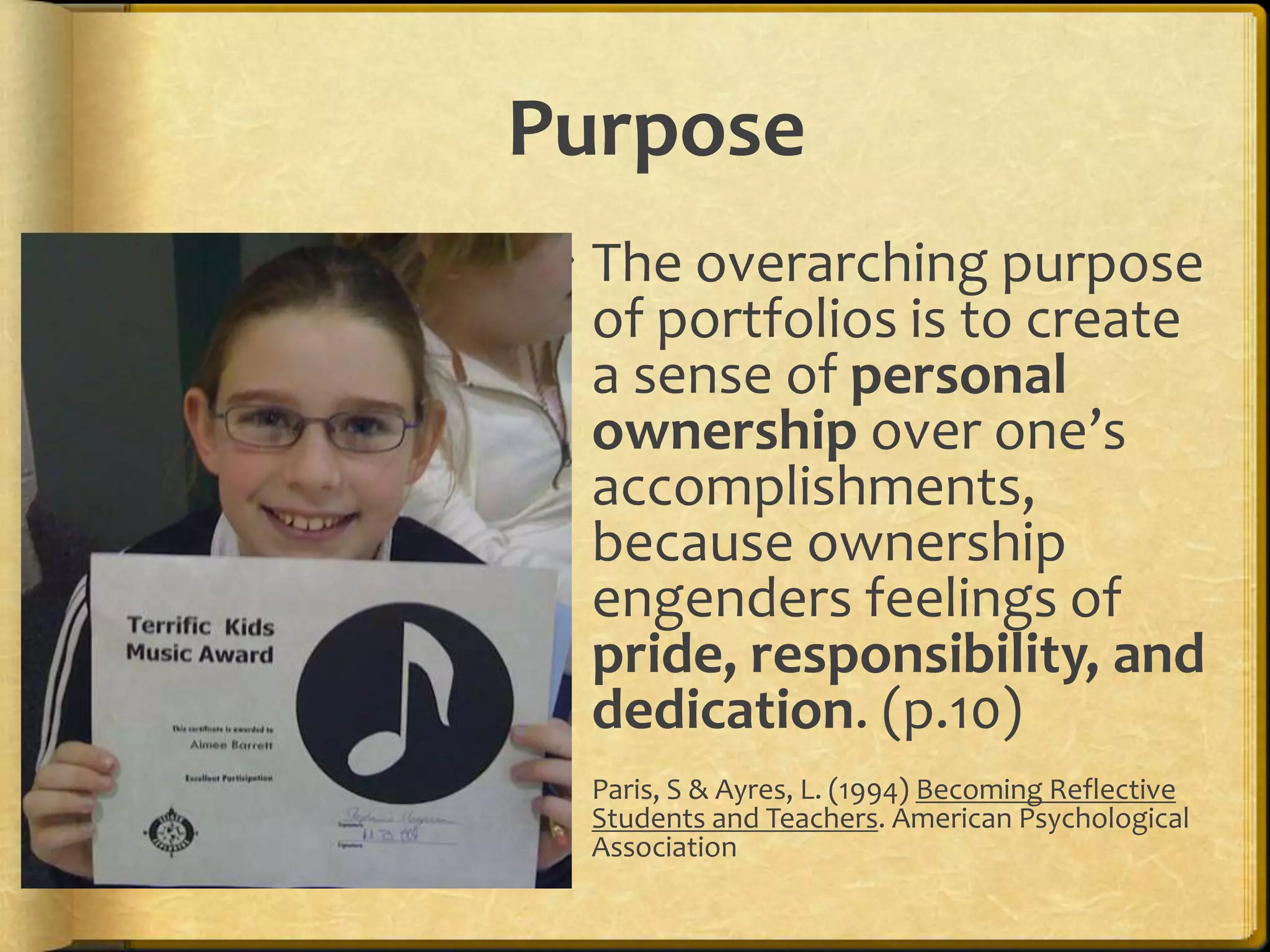 Purpose
  The overarching purpose
   of portfolios is to create
   a sense of personal
   ownership over one’s
   accomplishments,
   because ownership
   engenders feelings of
   pride, responsibility, and
   dedication. (p.10)
  Paris, S & Ayres, L. (1994) Becoming Reflective
   Students and Teachers. American Psychological
   Association
 