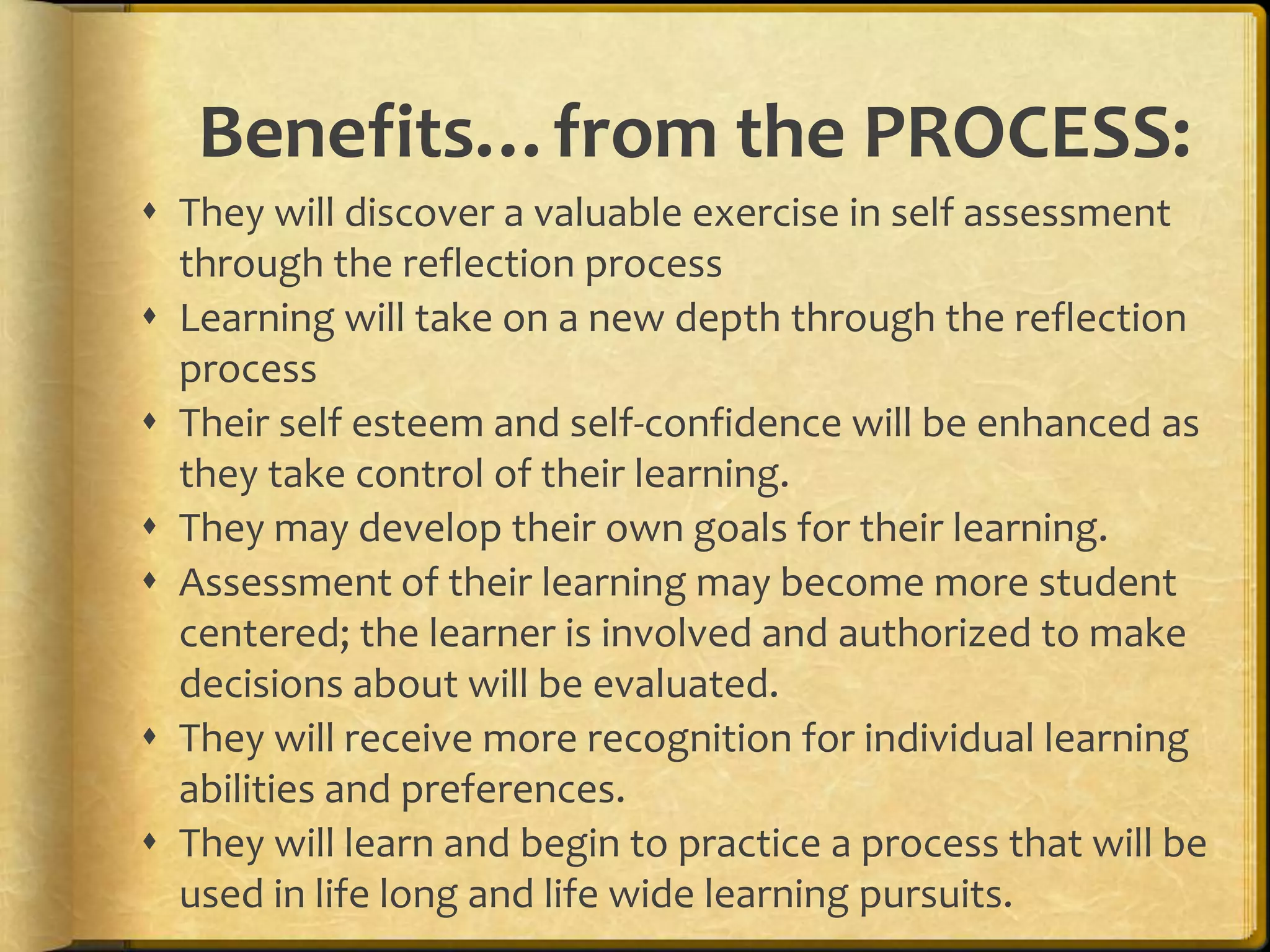 Benefits…from the PROCESS:
 They will discover a valuable exercise in self assessment
  through the reflection process
 Learning will take on a new depth through the reflection
  process
 Their self esteem and self-confidence will be enhanced as
  they take control of their learning.
 They may develop their own goals for their learning.
 Assessment of their learning may become more student
  centered; the learner is involved and authorized to make
  decisions about will be evaluated.
 They will receive more recognition for individual learning
  abilities and preferences.
 They will learn and begin to practice a process that will be
  used in life long and life wide learning pursuits.
 