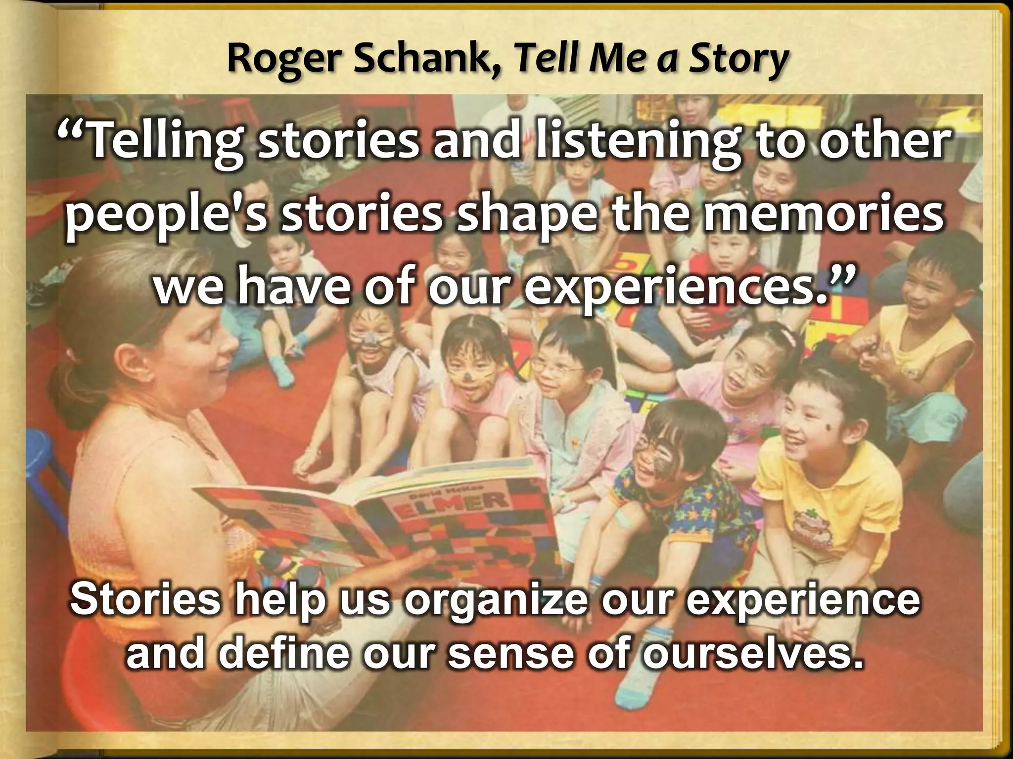 Roger Schank, Tell Me a Story
“Telling stories and listening to other
people's stories shape the memories
    we have of our experiences.”




Stories help us organize our experience
  and define our sense of ourselves.
 