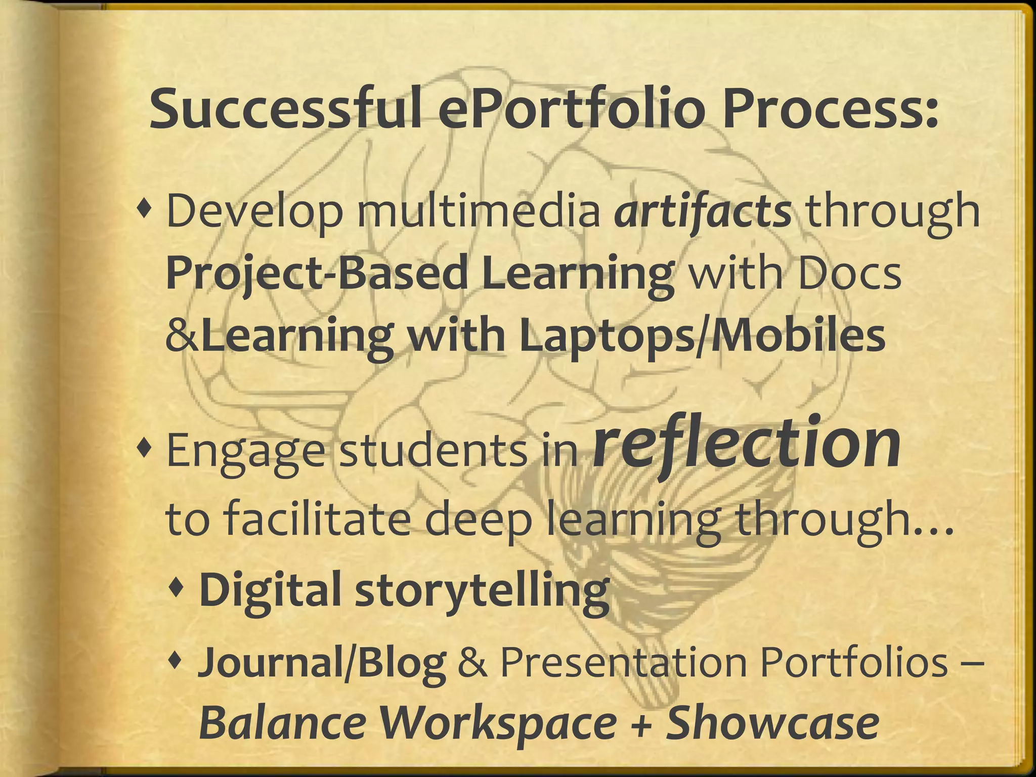 Successful ePortfolio Process:
 Develop multimedia artifacts through
  Project-Based Learning with Docs
  &Learning with Laptops/Mobiles

 Engage students in reflection
  to facilitate deep learning through…
   Digital storytelling
   Journal/Blog & Presentation Portfolios –
    Balance Workspace + Showcase
 