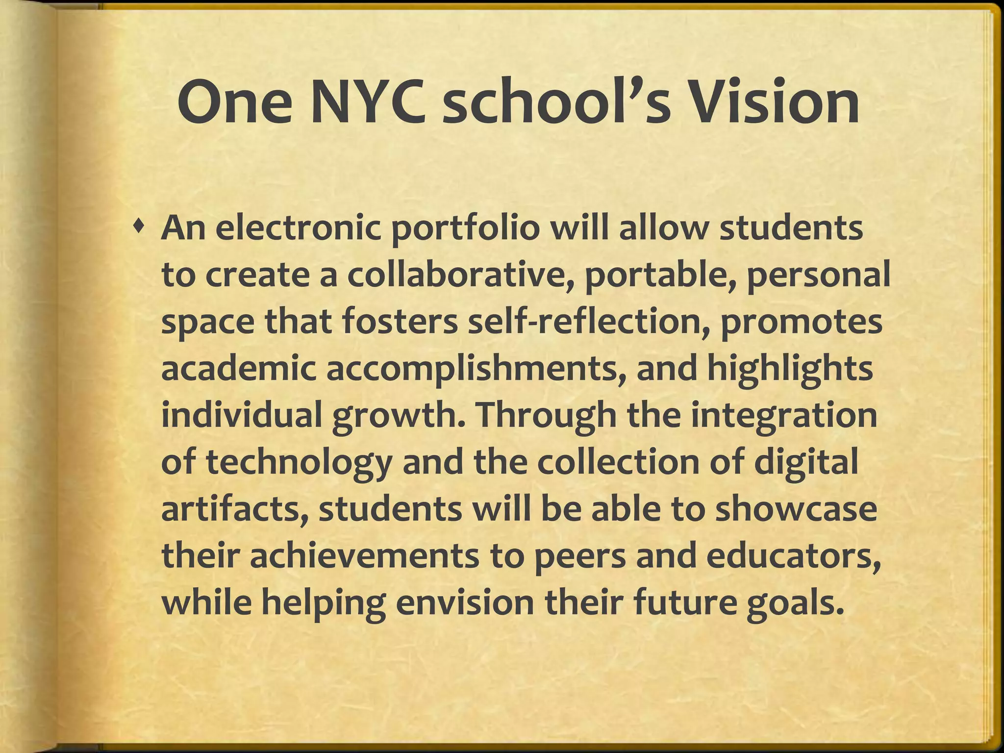 One NYC school’s Vision
 An electronic portfolio will allow students
  to create a collaborative, portable, personal
  space that fosters self-reflection, promotes
  academic accomplishments, and highlights
  individual growth. Through the integration
  of technology and the collection of digital
  artifacts, students will be able to showcase
  their achievements to peers and educators,
  while helping envision their future goals.
 