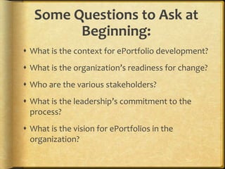 Some Questions to Ask at
         Beginning:
 What is the context for ePortfolio development?
 What is the organization’s readiness for change?
 Who are the various stakeholders?
 What is the leadership’s commitment to the
  process?
 What is the vision for ePortfolios in the
  organization?
 