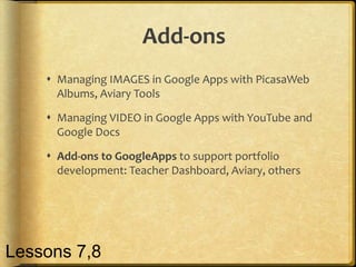 Add-ons
     Managing IMAGES in Google Apps with PicasaWeb
      Albums, Aviary Tools

     Managing VIDEO in Google Apps with YouTube and
      Google Docs

     Add-ons to GoogleApps to support portfolio
      development: Teacher Dashboard, Aviary, others




Lessons 7,8
 