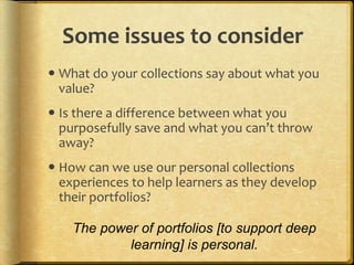 Some issues to consider
 What do your collections say about what you
  value?
 Is there a difference between what you
  purposefully save and what you can’t throw
  away?
 How can we use our personal collections
  experiences to help learners as they develop
  their portfolios?

    The power of portfolios [to support deep
            learning] is personal.
 
