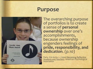 Purpose
  The overarching purpose
   of portfolios is to create
   a sense of personal
   ownership over one’s
   accomplishments,
   because ownership
   engenders feelings of
   pride, responsibility, and
   dedication. (p.10)
  Paris, S & Ayres, L. (1994) Becoming Reflective
   Students and Teachers. American Psychological
   Association
 