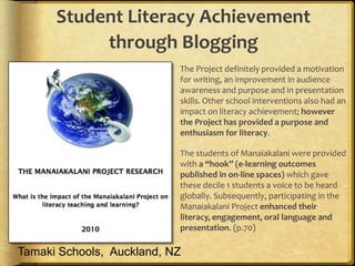Student Literacy Achievement
           through Blogging
                           The Project definitely provided a motivation
                            for writing, an improvement in audience
                            awareness and purpose and in presentation
                            skills. Other school interventions also had an
                            impact on literacy achievement; however
                            the Project has provided a purpose and
                            enthusiasm for literacy.

                           The students of Manaiakalani were provided
                            with a “hook” (e-learning outcomes
                            published in on-line spaces) which gave
                            these decile 1 students a voice to be heard
                            globally. Subsequently, participating in the
                            Manaiakalani Project enhanced their
                            literacy, engagement, oral language and
                            presentation. (p.70)

Tamaki Schools, Auckland, NZ
 
