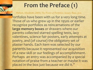 From the Preface (1)
    Hebert, Elizabeth (2001) The Power of Portfolios. Jossey-Bass, p.ix
“Portfolios have been with us for a very long time.
  Those of us who grew up in the 1950s or earlier
  recognize portfolios as reincarnations of the
  large memory boxes or drawers where our
  parents collected starred spelling tests, lacy
  valentines, science fair posters, early attempts at
  poetry, and (of course) the obligatory set of
  plaster hands. Each item was selected by our
  parents because it represented our acquisition
  of a new skill or our feelings of accomplishment.
  Perhaps an entry was accompanied by a special
  notation of praise from a teacher or maybe it was
  placed in the box just because we did it.”
 