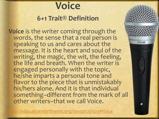 Voice
             6+1 Trait® Definition
Voice is the writer coming through the
 words, the sense that a real person is
 speaking to us and cares about the
 message. It is the heart and soul of the
 writing, the magic, the wit, the feeling,
 the life and breath. When the writer is
 engaged personally with the topic,
 he/she imparts a personal tone and
 flavor to the piece that is unmistakably
 his/hers alone. And it is that individual
 something–different from the mark of all
 other writers–that we call Voice.
http://educationnorthwest.org/resource/503#Voice
 