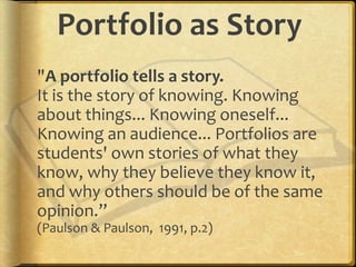 Portfolio as Story
"A portfolio tells a story.
It is the story of knowing. Knowing
about things... Knowing oneself...
Knowing an audience... Portfolios are
students' own stories of what they
know, why they believe they know it,
and why others should be of the same
opinion.”
(Paulson & Paulson, 1991, p.2)
 