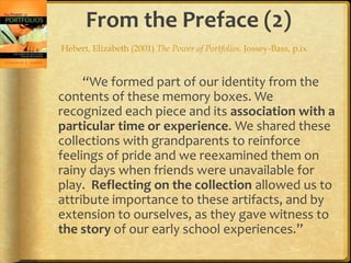 From the Preface (2)
Hebert, Elizabeth (2001) The Power of Portfolios. Jossey-Bass, p.ix


     “We formed part of our identity from the
contents of these memory boxes. We
recognized each piece and its association with a
particular time or experience. We shared these
collections with grandparents to reinforce
feelings of pride and we reexamined them on
rainy days when friends were unavailable for
play. Reflecting on the collection allowed us to
attribute importance to these artifacts, and by
extension to ourselves, as they gave witness to
the story of our early school experiences.”
 