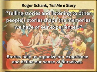 Roger Schank, Tell Me a Story
“Telling stories and listening to other
people's stories shape the memories
    we have of our experiences.”




Stories help us organize our experience
  and define our sense of ourselves.
 