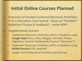 Initial Online Courses Planned
1. Overview of Student-Centered Electronic Portfolios
   in K-12 Education (tool-neutral – focus on “Portfolio”
   Reflection Process & Feedback) – online NOW
2. Supplemental courses:
     Implement Electronic Portfolios with K-12 Students using
      Google Apps (Docs, Sites, Blogger, YouTube, Picasa,
      Digication, Teacher Dashboard) (Focus on “Electronic”)
     Implement Electronic Portfolios with K-12 Students using
      Mobile Devices (iOS, Android)
     Create Your Professional Portfolio (tool neutral)
 