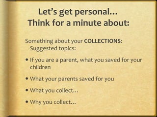 Let’s get personal…
Think for a minute about:
Something about your COLLECTIONS:
Suggested topics:
 If you are a parent, what you saved for your
children
 What your parents saved for you
 What you collect…
 Why you collect…
 