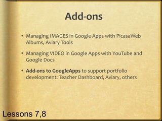 Add-ons
 Managing IMAGES in Google Apps with PicasaWeb
Albums, Aviary Tools
 Managing VIDEO in Google Apps with YouTube and
Google Docs
 Add-ons to GoogleApps to support portfolio
development: Teacher Dashboard, Aviary, others
Lessons 7,8
 