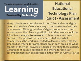 National
Educational
Technology Plan
(2010) - Assessment
 Many schools are using electronic portfolios and other digital
records of students’ work as a way to demonstrate what they
have learned. Although students’ digital products are often
impressive on their face, a portfolio of student work should be
linked to an analytic framework if it is to serve assessment
purposes. The portfolio reviewer needs to know what
competencies the work is intended to demonstrate, what the
standard or criteria for competence are in each area, and what
aspects of the work provide evidence of meeting those criteria.
Definitions of desired outcomes and criteria for levels of
accomplishment can be expressed in the form of rubrics. (p.34)
 
