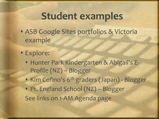 Student examples
 ASB Google Sites portfolios & Victoria
example
 Explore:
 Hunter Park Kindergarten & Abigail's E-
Profile (NZ) – Blogger
 Kim Cofino’s 6th graders (Japan) - Blogger
 Pt. England School (NZ) – Blogger
See links on 1-AM Agenda page
 