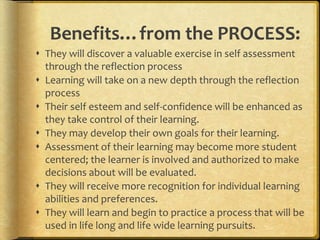 Benefits…from the PROCESS:
 They will discover a valuable exercise in self assessment
through the reflection process
 Learning will take on a new depth through the reflection
process
 Their self esteem and self-confidence will be enhanced as
they take control of their learning.
 They may develop their own goals for their learning.
 Assessment of their learning may become more student
centered; the learner is involved and authorized to make
decisions about will be evaluated.
 They will receive more recognition for individual learning
abilities and preferences.
 They will learn and begin to practice a process that will be
used in life long and life wide learning pursuits.
 