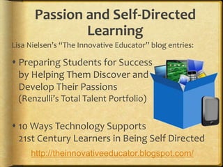 Passion and Self-Directed
Learning
Lisa Nielsen’s “The Innovative Educator” blog entries:
 Preparing Students for Success
by Helping Them Discover and
Develop Their Passions
(Renzulli’s Total Talent Portfolio)
 10 Ways Technology Supports
21st Century Learners in Being Self Directed
http://theinnovativeeducator.blogspot.com/
 