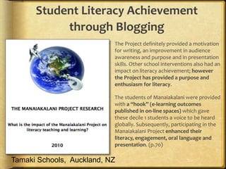 Student Literacy Achievement
through Blogging
 The Project definitely provided a motivation
for writing, an improvement in audience
awareness and purpose and in presentation
skills. Other school interventions also had an
impact on literacy achievement; however
the Project has provided a purpose and
enthusiasm for literacy.
 The students of Manaiakalani were provided
with a “hook” (e-learning outcomes
published in on-line spaces) which gave
these decile 1 students a voice to be heard
globally. Subsequently, participating in the
Manaiakalani Project enhanced their
literacy, engagement, oral language and
presentation. (p.70)
Tamaki Schools, Auckland, NZ
 