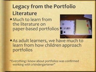 Legacy from the Portfolio
Literature
Much to learn from
the literature on
paper-based portfolios
As adult learners, we have much to
learn from how children approach
portfolios
“Everything I know about portfolios was confirmed
working with a kindergartener”
 