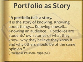 Portfolio as Story
"A portfolio tells a story.
It is the story of knowing. Knowing
about things... Knowing oneself...
Knowing an audience... Portfolios are
students' own stories of what they
know, why they believe they know it,
and why others should be of the same
opinion.”
(Paulson & Paulson, 1991, p.2)
 