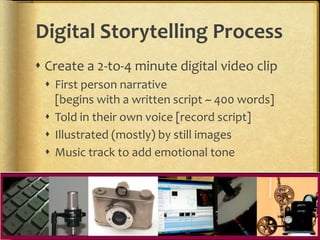 Digital Storytelling Process
 Create a 2-to-4 minute digital video clip
 First person narrative
[begins with a written script ~ 400 words]
 Told in their own voice [record script]
 Illustrated (mostly) by still images
 Music track to add emotional tone
 