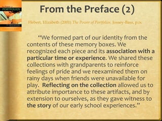 From the Preface (2)
“We formed part of our identity from the
contents of these memory boxes. We
recognized each piece and its association with a
particular time or experience. We shared these
collections with grandparents to reinforce
feelings of pride and we reexamined them on
rainy days when friends were unavailable for
play. Reflecting on the collection allowed us to
attribute importance to these artifacts, and by
extension to ourselves, as they gave witness to
the story of our early school experiences.”
Hebert, Elizabeth (2001) The Power of Portfolios. Jossey-Bass, p.ix
 