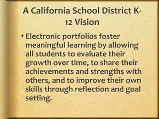 A California School District K-
12 Vision
Electronic portfolios foster
meaningful learning by allowing
all students to evaluate their
growth over time, to share their
achievements and strengths with
others, and to improve their own
skills through reflection and goal
setting.
 
