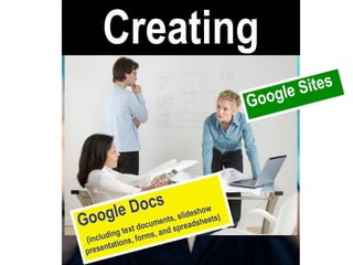 Creating Google Docs   (including text documents, slideshow presentations, forms, and spreadsheets) Google Sites 