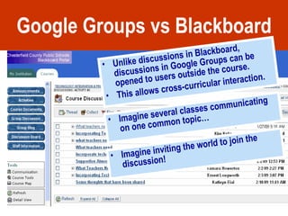 Google Groups vs Blackboard Unlike discussions in Blackboard, discussions in Google Groups can be opened to users outside the course. This allows cross-curricular interaction. Imagine several classes communicating on one common topic… Imagine inviting the world to join the discussion! 