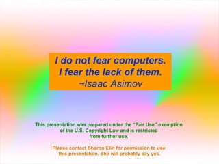 I do not fear computers. I fear the lack of them. ~Isaac Asimov This presentation was prepared under the “Fair Use” exemption  of the U.S. Copyright Law and is restricted  from further use.  Please contact Sharon Elin for permission to use  this presentation. She will probably say yes. 