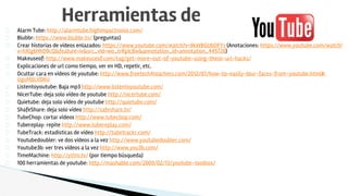 Alarm Tube: http://alarmtube.highimpactnoise.com/
Blubbr: https://www.blubbr.tv/ (preguntas)
Crear historias de vídeos enlazados: https://www.youtube.com/watch?v=9kWBGUbDFYs (Anotaciones: https://www.youtube.com/watch?
v=hXlg6HhD9cQ&feature=iv&src_vid=wo_trRpIc8w&annotation_id=annotation_445726)
Makeuseof: http://www.makeuseof.com/tag/get-more-out-of-youtube-using-these-url-hacks/
Explicaciones de url como tiempo, ver en HD, repetir, etc.
Ocultar cara en vídeos de youtube: http://www.freetech4teachers.com/2012/07/how-to-easily-blur-faces-from-youtube.html#.
UguMJJLVD6U
Listentoyoutube: Baja mp3 http://www.listentoyoutube.com/
NicerTube: deja solo vídeo de youtube http://nicertube.com/
Quietube: deja solo vídeo de youtube http://quietube.com/
ShafeShare: deja solo vídeo http://safeshare.tv/
TubeChop: cortar vídeos http://www.tubechop.com/
Tubereplay: repite http://www.tubereplay.com/
TubeTrack: estadisticas de vídeo http://tubetrackr.com/
Youtubedoubler: ve dos vídeos a la vez http://www.youtubedoubler.com/
Youtube3b: ver tres vídeos a la vez http://www.you3b.com/
TimeMachine: http://yttm.tv/ (por tiempo búsqueda)
100 herramientas de youtube: http://mashable.com/2009/02/13/youtube-toolbox/
Herramientas de
 