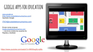 GOOGLEAPPSFOREDUCATION
https://www.youtube.com/watch?v=MKWwg0LnqMs
www.google.es
(http://www.ciudaddelosmuchachos.com/)
Apartado Google
iTICX@ciudaddelosmuchachos.com
Enviar correo al grupo
itic@ciudaddelosmuchachos.com
→ se envía a todos los usuarios itic
Rapidez y facilidad.
 
