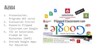 Agenda
1. Presentación.
Programa del curso
2. Evaluación Inicial
3. Ponencia Flipped
Classroom con Google
4. TIC en Salesianos
Ciudad de los
Muchachos (GAFE)
5. Entrada Google Apps
for Education
 