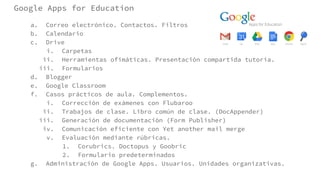 Google Apps for Education
a. Correo electrónico. Contactos. Filtros
b. Calendario
c. Drive
i. Carpetas
ii. Herramientas ofimáticas. Presentación compartida tutoría.
iii. Formularios
d. Blogger
e. Google Classroom
f. Casos prácticos de aula. Complementos.
i. Corrección de exámenes con Flubaroo
ii. Trabajos de clase. Libro común de clase. (DocAppender)
iii. Generación de documentación (Form Publisher)
iv. Comunicación eficiente con Yet another mail merge
v. Evaluación mediante rúbricas.
1. Corubrics. Doctopus y Goobric
2. Formulario predeterminados
g. Administración de Google Apps. Usuarios. Unidades organizativas.
 