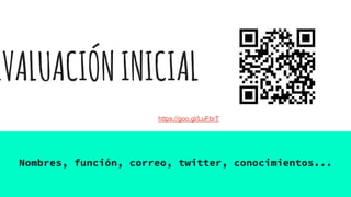 EVALUACIÓNINICIAL
Nombres, función, correo, twitter, conocimientos...
https://goo.gl/LuFbrT
 
