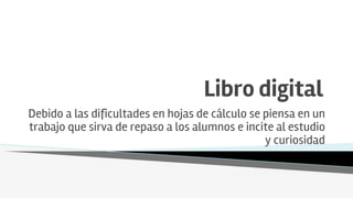 Libro digital
Debido a las dificultades en hojas de cálculo se piensa en un
trabajo que sirva de repaso a los alumnos e incite al estudio
y curiosidad
 