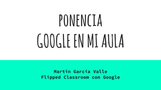 ponencia
GOOGLEENMIAULA
Martín García Valle
Flipped Classroom con Google
 