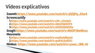 ZoomIt:https://www.youtube.com/watch?v=jQ5jPq_A5w4
Screencastify
◦ 1.https://www.youtube.com/watch?v=cMr_LOxIqVs
◦ 2.https://www.youtube.com/watch?v=QkU4SbNVP1I
◦ 3.https://www.youtube.com/watch?v=k8XD4JQ5EMw
SnagIt:https://www.youtube.com/watch?v=BN5P18wRkeo
Movenote
◦ 1.https://www.youtube.com/watch?v=svpOuA6EpwU
◦ 2.https://www.youtube.com/watch?v=puR4LOu0U7c
Ninbus: https://www.youtube.com/watch?v=yuwz_tBR-IA
Vídeos explicativos
 