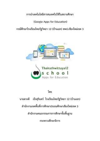 การนาเทคโนโลยีสารสนเทศไปใช้ในสถานศึกษา
(Google Apps for Education)
กรณีศึกษาโรงเรียนไทยรัฐวิทยา 12 (บ้านเอก) สพป.เชียงใหม่เขต 3
โดย
นายดวงดี เป็งสุรินทร์ โรงเรียนไทยรัฐวิทยา 12 (บ้านเอก)
สานักงานเขตพื้นที่การศึกษาประถมศึกษาเชียงใหม่เขต 3
สานักงานคณะกรรมการการศึกษาขั้นพื้นฐาน
กระทรวงศึกษาธิการ
 