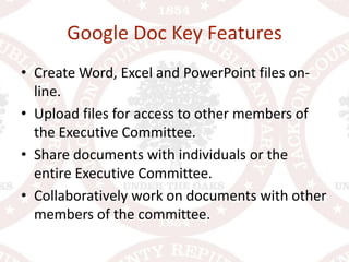 Google Doc Key FeaturesCreate Word, Excel and PowerPoint files on-line.Upload files for access to other members of the Executive Committee.Share documents with individuals or the entire Executive Committee.Collaboratively work on documents with other members of the committee.