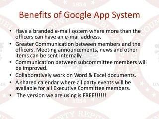 Benefits of Google App SystemHave a branded e-mail system where more than the officers can have an e-mail address.Greater Communication between members and the officers. Meeting announcements, news and other items can be sent internally. Communication between subcommittee members will be improved.Collaboratively work on Word & Excel documents.A shared calendar where all party events will be available for all Executive Committee members. The version we are using is FREE!!!!!!